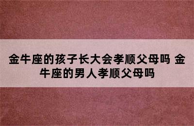 金牛座的孩子长大会孝顺父母吗 金牛座的男人孝顺父母吗